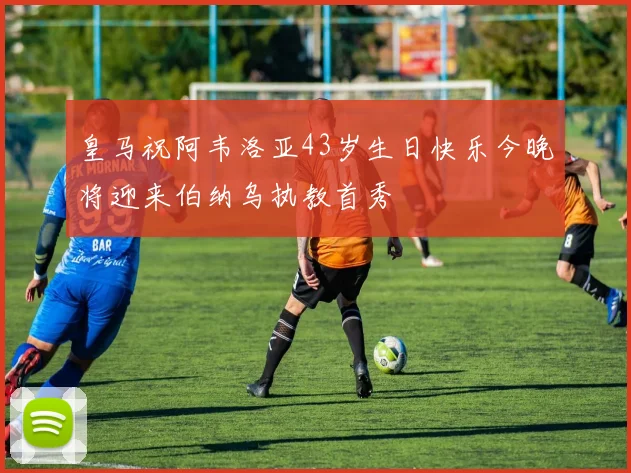 皇马祝阿韦洛亚43岁生日快乐今晚将迎来伯纳乌执教首秀