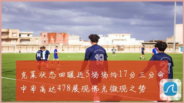 克莱状态回暖近5场场均17分三分命中率高达478展现佛光微现之势
