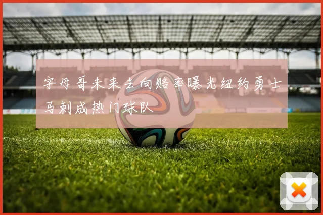 字母哥未来去向赔率曝光纽约勇士马刺成热门球队