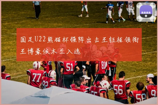 国足U22熊猫杯强阵出击王钰栋领衔王博豪依木兰入选