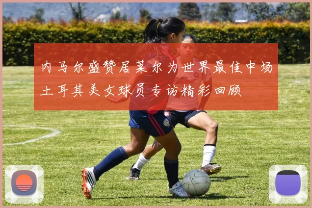 内马尔盛赞居莱尔为世界最佳中场土耳其美女球员专访精彩回顾