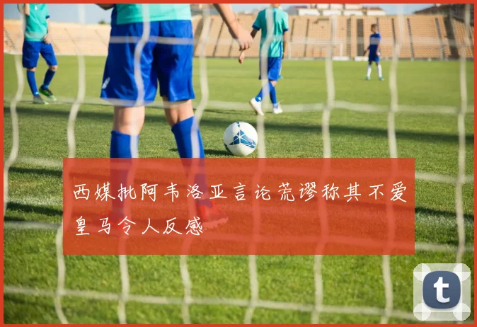 西媒批阿韦洛亚言论荒谬称其不爱皇马令人反感