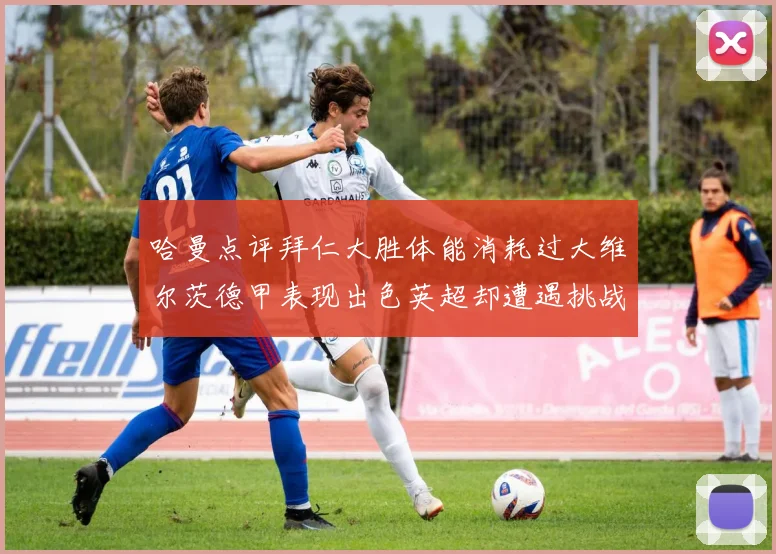 哈曼点评拜仁大胜体能消耗过大维尔茨德甲表现出色英超却遭遇挑战