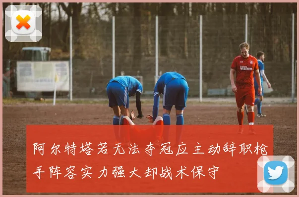 阿尔特塔若无法夺冠应主动辞职枪手阵容实力强大却战术保守
