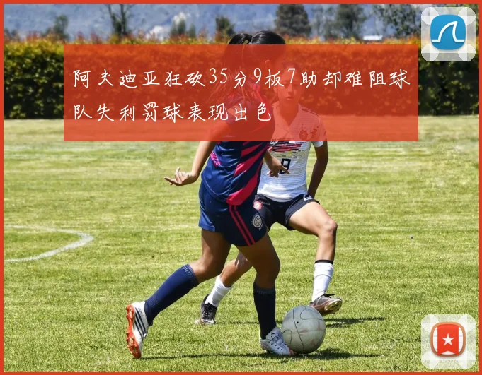 阿夫迪亚狂砍35分9板7助却难阻球队失利罚球表现出色