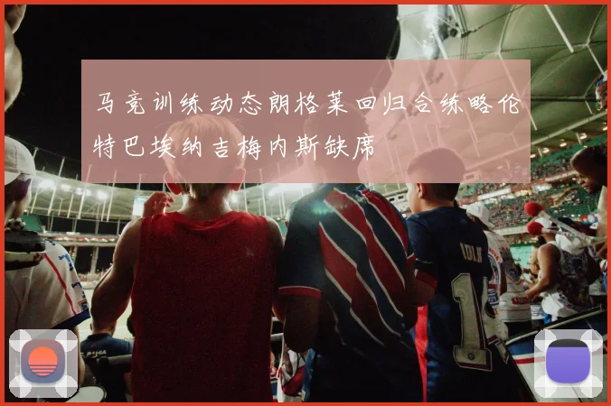 马竞训练动态朗格莱回归合练略伦特巴埃纳吉梅内斯缺席