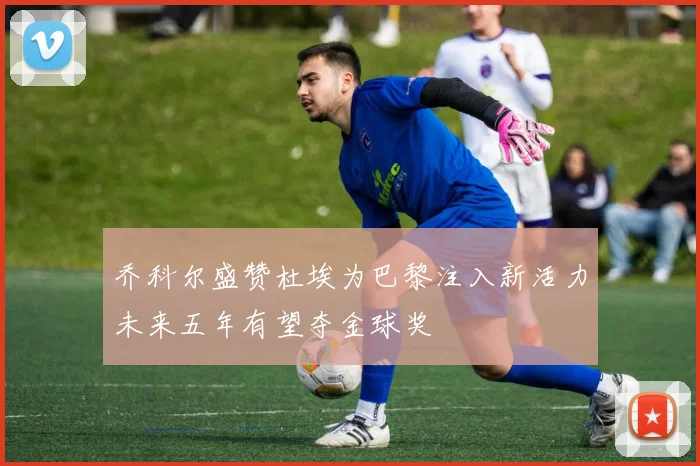 乔科尔盛赞杜埃为巴黎注入新活力未来五年有望夺金球奖