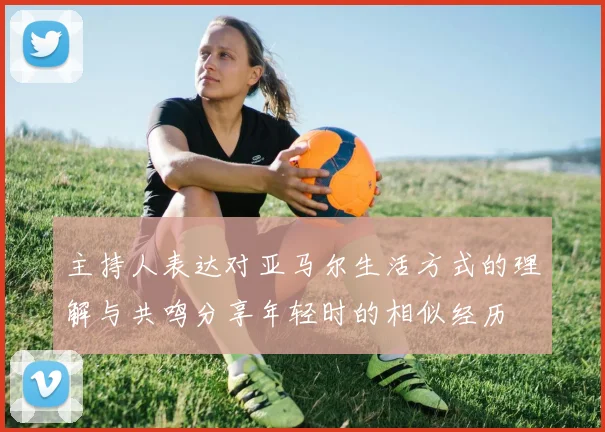 主持人表达对亚马尔生活方式的理解与共鸣分享年轻时的相似经历