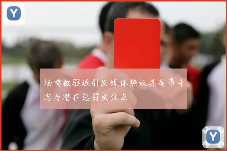 杨鸣被驱逐引发媒体热议其高昂斗志与潜在惩罚成焦点