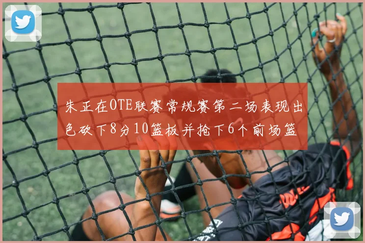 朱正在OTE联赛常规赛第二场表现出色砍下8分10篮板并抢下6个前场篮板