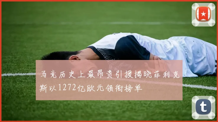 马竞历史上最昂贵引援揭晓菲利克斯以1272亿欧元领衔榜单