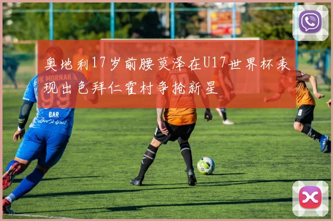 奥地利17岁前腰莫泽在U17世界杯表现出色拜仁霍村争抢新星