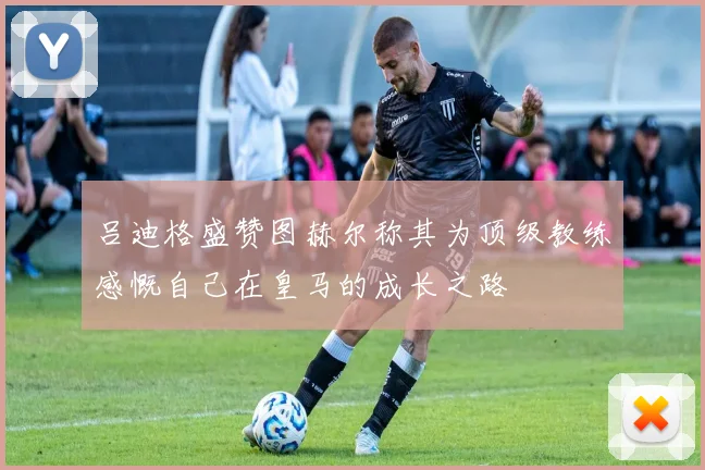 吕迪格盛赞图赫尔称其为顶级教练感慨自己在皇马的成长之路