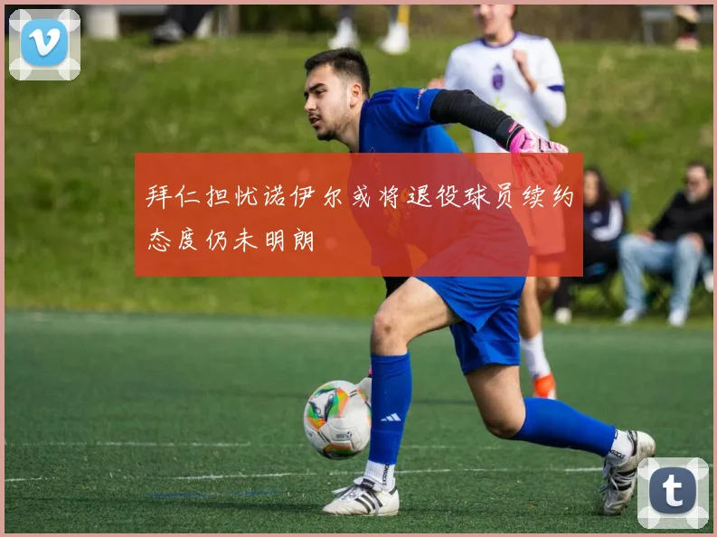 拜仁担忧诺伊尔或将退役球员续约态度仍未明朗