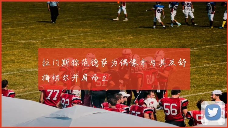 拉门斯称范德萨为偶像幸与其及舒梅切尔并肩而立