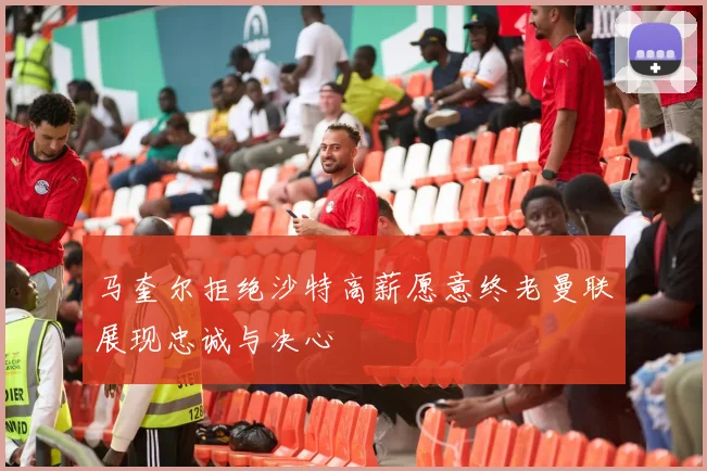 马奎尔拒绝沙特高薪愿意终老曼联展现忠诚与决心