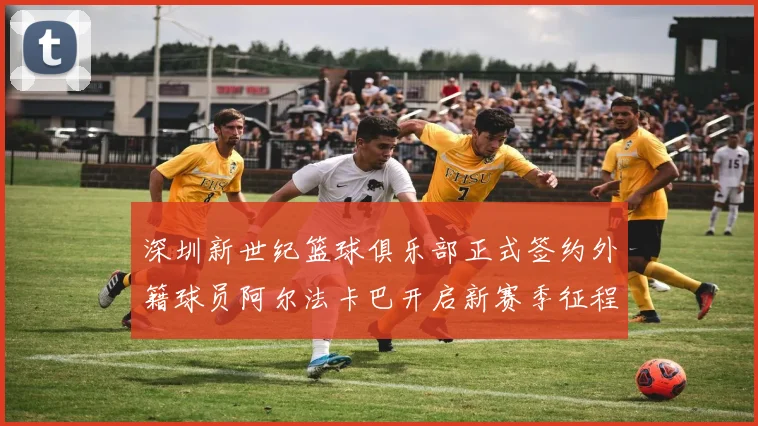 深圳新世纪篮球俱乐部正式签约外籍球员阿尔法卡巴开启新赛季征程