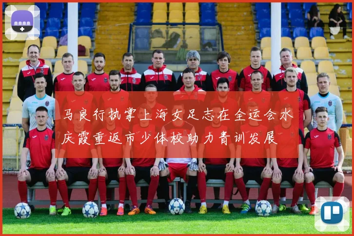 马良行执掌上海女足志在全运会水庆霞重返市少体校助力青训发展