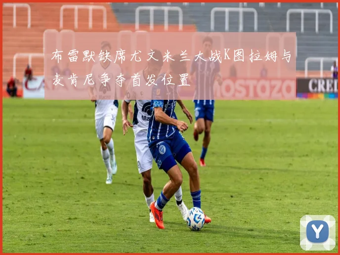 布雷默缺席尤文米兰大战K图拉姆与麦肯尼争夺首发位置