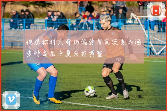 德媒称科瓦奇仍偏爱与瓦茨克沟通多特高层今夏或将调整
