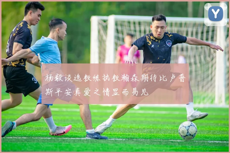 杨毅谈选教练执教瀚森期待比卢普斯平安真爱之情显而易见