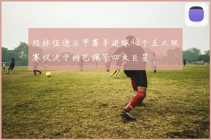 格林伍德法甲赛季进球43个五大联赛仅次于姆巴佩等四大巨星