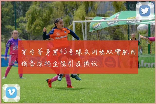 字母哥身穿43号球衣训练双臂肌肉线条惊艳全场引发热议