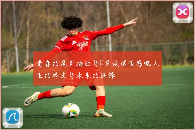 青春的尾声梅西与C罗谈退役感慨人生的终点与未来的选择
