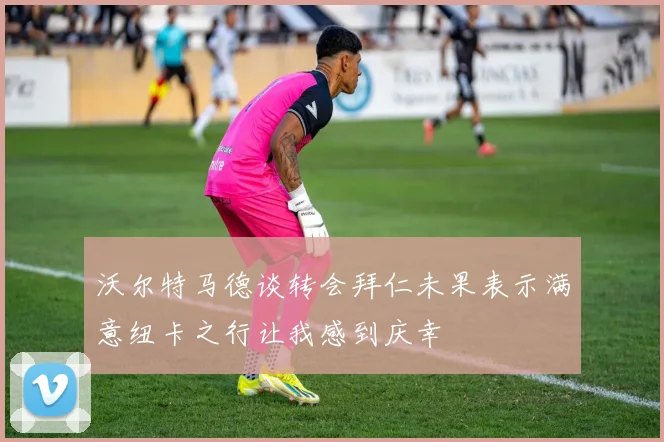 沃尔特马德谈转会拜仁未果表示满意纽卡之行让我感到庆幸