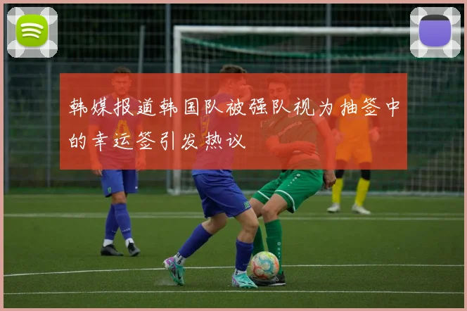 韩媒报道韩国队被强队视为抽签中的幸运签引发热议