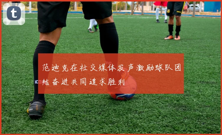 范迪克在社交媒体发声激励球队团结奋进共同追求胜利