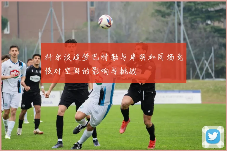 科尔谈追梦巴特勒与库明加同场竞技对空间的影响与挑战
