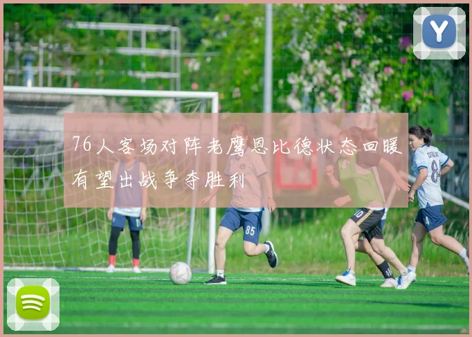 76人客场对阵老鹰恩比德状态回暖有望出战争夺胜利