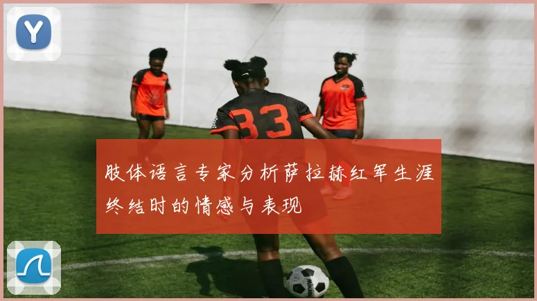 肢体语言专家分析萨拉赫红军生涯终结时的情感与表现