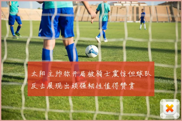 太阳主帅称开局被骑士震惊但球队反击展现出顽强韧性值得赞赏