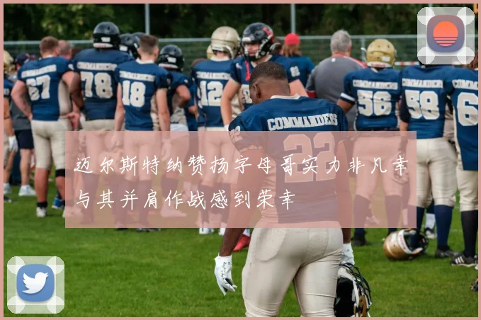 迈尔斯特纳赞扬字母哥实力非凡幸与其并肩作战感到荣幸