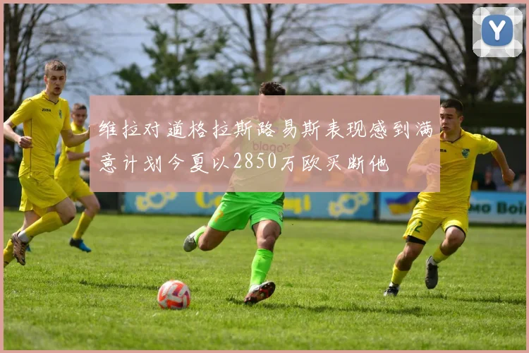 维拉对道格拉斯路易斯表现感到满意计划今夏以2850万欧买断他