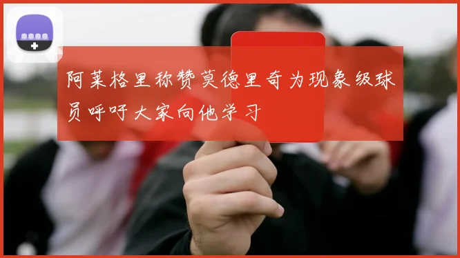 阿莱格里称赞莫德里奇为现象级球员呼吁大家向他学习