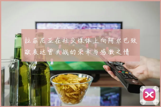 拉菲尼亚在社交媒体上向阿尔巴致敬表达曾共战的荣幸与感激之情